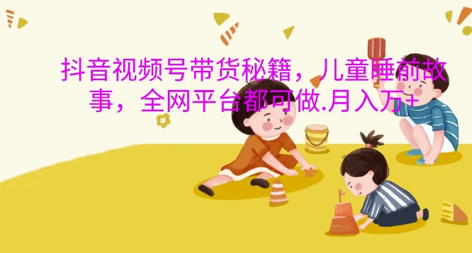 抖音视频号带货秘籍，儿童睡前故事，全网平台都可做，月入过W【揭秘】-赚钱网