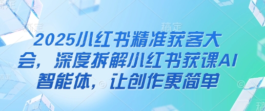 2025小红书精准获客大会，深度拆解小红书获课AI智能体，让创作更简单-赚钱网