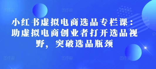 小红书虚拟电商选品专栏课：助虚拟电商创业者打开选品视野，突破选品瓶颈-赚钱网