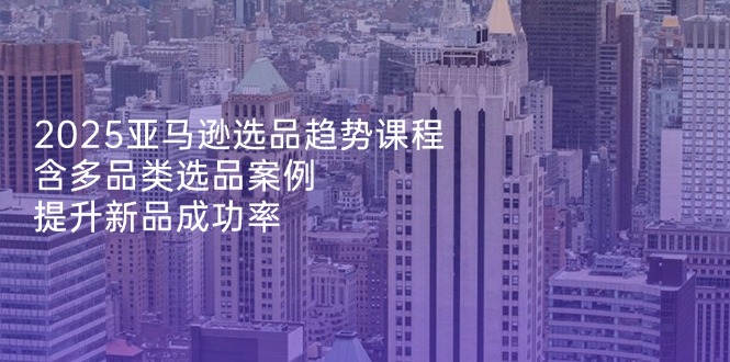 （14434期）2025亚马逊选品趋势课程，含多品类选品案例，提升新品成功率-赚钱网