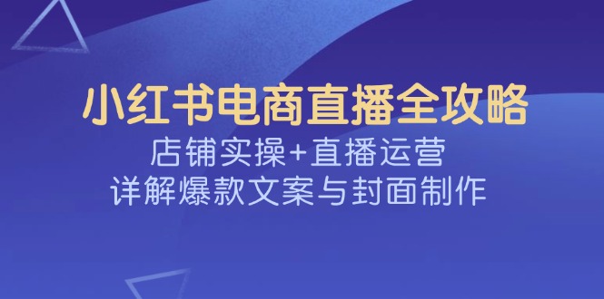 （14410期）小红书电商直播全攻略，店铺实操+直播运营，详解爆款文案与封面制作-赚钱网