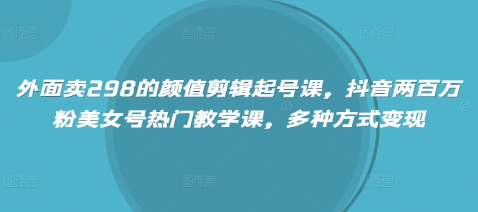 外面卖298的颜值剪辑起号课，抖音两百万粉美女号热门教学课，多种方式变现-赚钱网