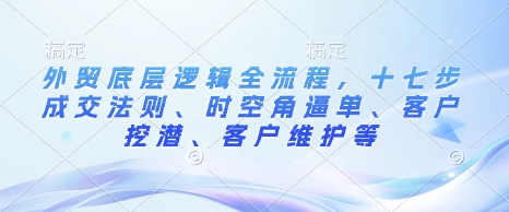外贸底层逻辑全流程，十七步成交法则、时空角逼单、客户挖潜、客户维护等-赚钱网