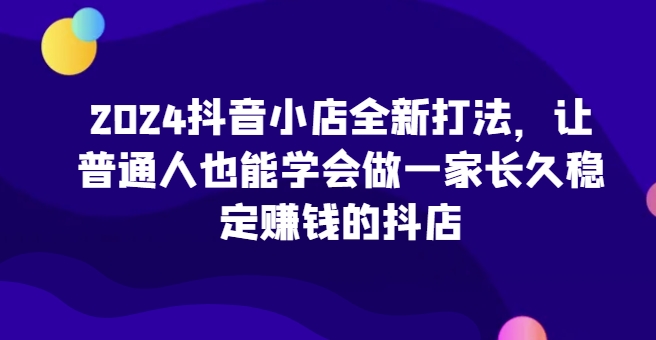 2024抖音小店全新打法，让普通人也能学会做一家长久稳定赚钱的抖店（更新）-赚钱网