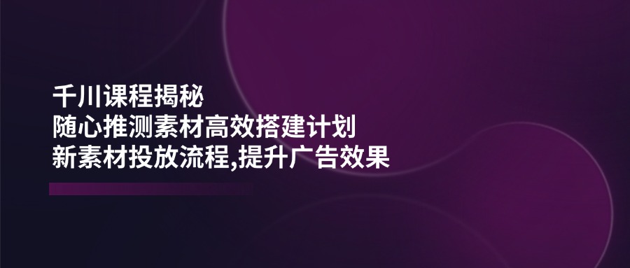（14317期）千川课程揭秘：随心推测素材高效搭建计划,新素材投放流程,提升广告效果-赚钱网