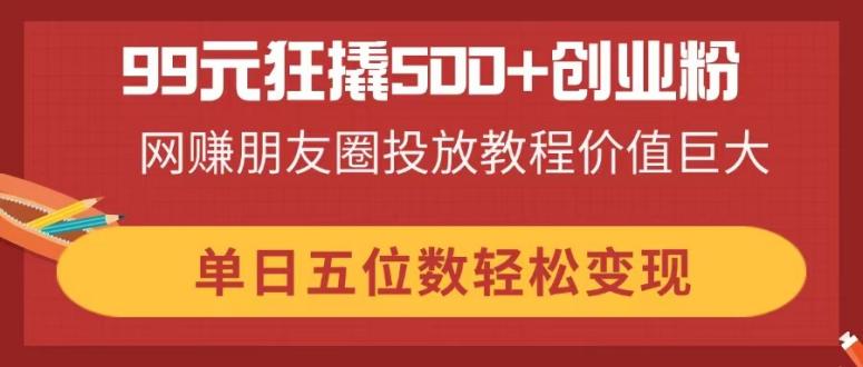 （14247期）99元狂撬500+创业粉，网赚朋友圈投放教程价值巨大，单日五位数轻松变现-赚钱网