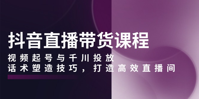 （13848期）抖音直播带货课程，视频起号与千川投放，话术塑造技巧，打造高效直播间-赚钱网