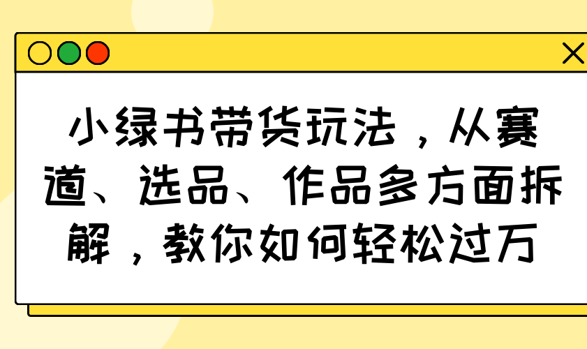 （14537期）小绿书带货玩法，从赛道、选品、作品多方面拆解，教你如何轻松过万-赚钱网
