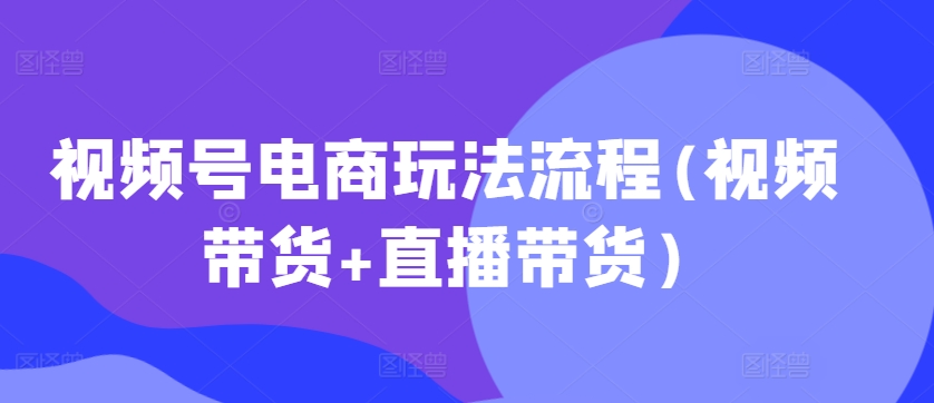 视频号电商玩法流程，视频带货+直播带货【更新2025年1月】-赚钱网